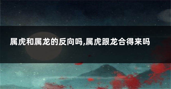 属虎和属龙的反向吗,属虎跟龙合得来吗