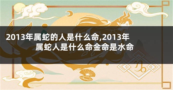 2013年属蛇的人是什么命,2013年属蛇人是什么命金命是水命