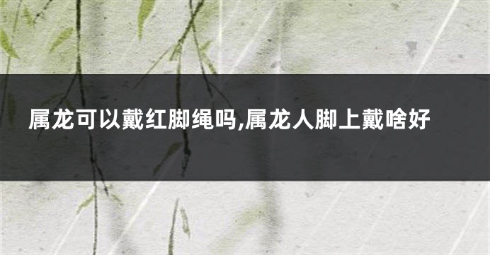 属龙可以戴红脚绳吗,属龙人脚上戴啥好