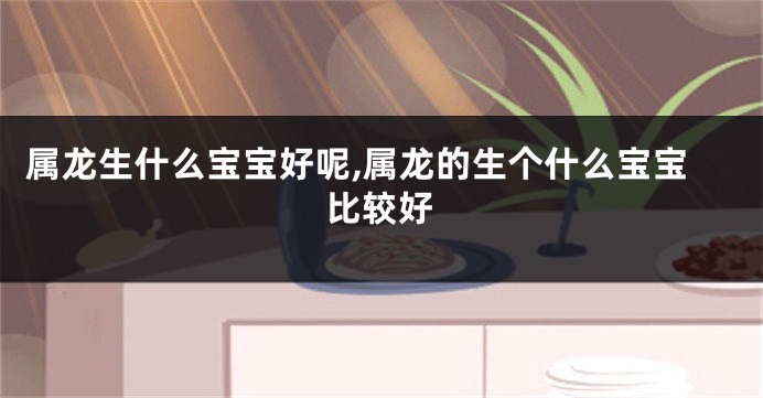 属龙生什么宝宝好呢,属龙的生个什么宝宝比较好