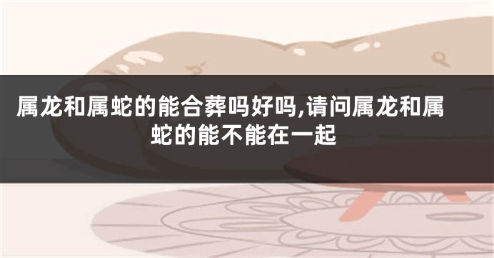 属龙和属蛇的能合葬吗好吗,请问属龙和属蛇的能不能在一起