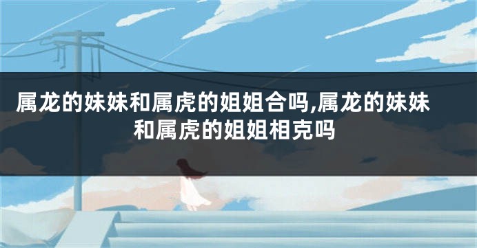 属龙的妹妹和属虎的姐姐合吗,属龙的妹妹和属虎的姐姐相克吗