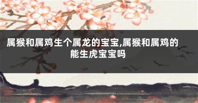 属猴和属鸡生个属龙的宝宝,属猴和属鸡的能生虎宝宝吗