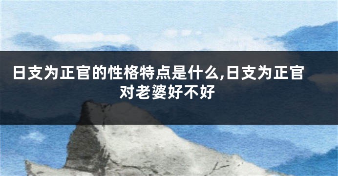 日支为正官的性格特点是什么,日支为正官对老婆好不好