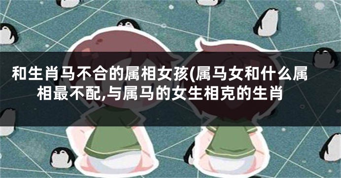 和生肖马不合的属相女孩(属马女和什么属相最不配,与属马的女生相克的生肖