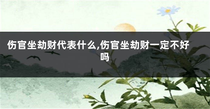 伤官坐劫财代表什么,伤官坐劫财一定不好吗