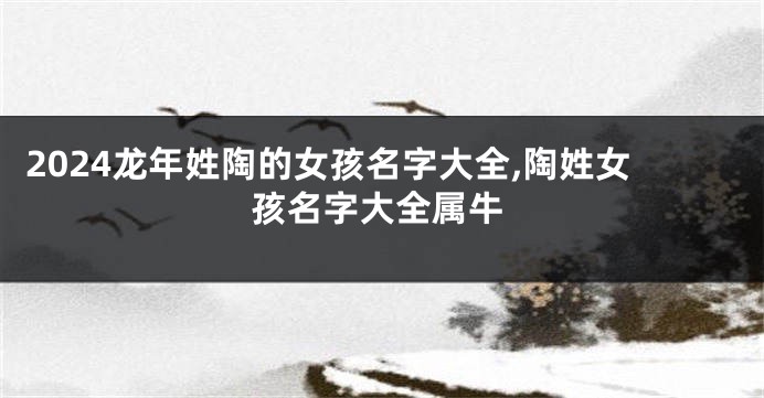 2024龙年姓陶的女孩名字大全,陶姓女孩名字大全属牛