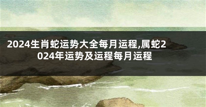 2024生肖蛇运势大全每月运程,属蛇2024年运势及运程每月运程