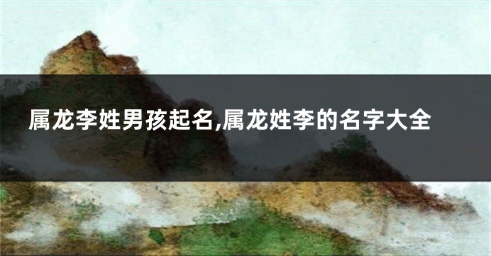 属龙李姓男孩起名,属龙姓李的名字大全