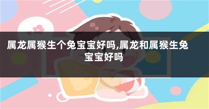 属龙属猴生个兔宝宝好吗,属龙和属猴生兔宝宝好吗