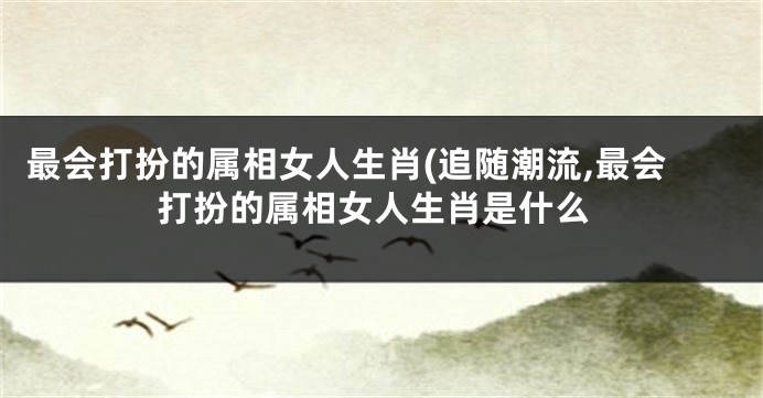 最会打扮的属相女人生肖(追随潮流,最会打扮的属相女人生肖是什么
