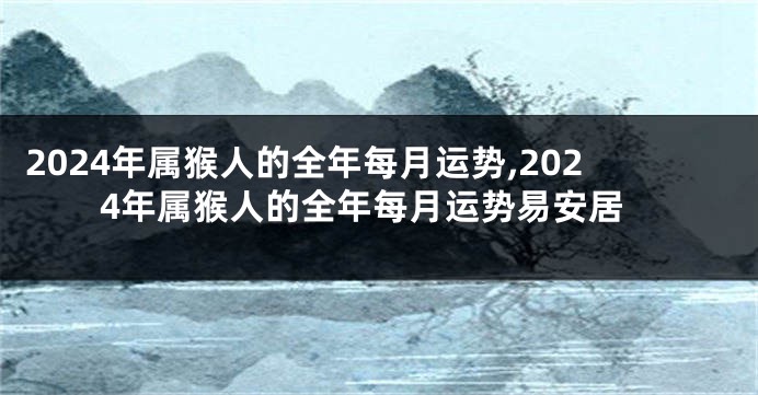 2024年属猴人的全年每月运势,2024年属猴人的全年每月运势易安居