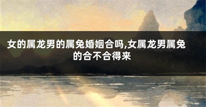 女的属龙男的属兔婚姻合吗,女属龙男属兔的合不合得来