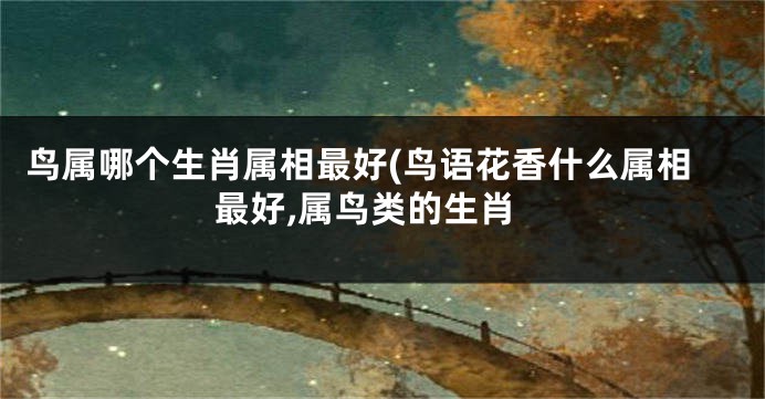 鸟属哪个生肖属相最好(鸟语花香什么属相最好,属鸟类的生肖