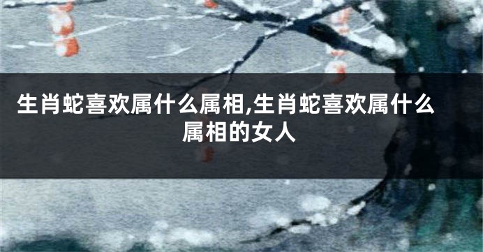 生肖蛇喜欢属什么属相,生肖蛇喜欢属什么属相的女人