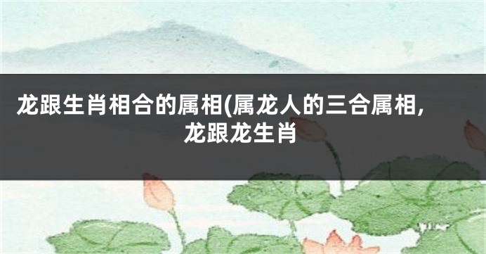 龙跟生肖相合的属相(属龙人的三合属相,龙跟龙生肖