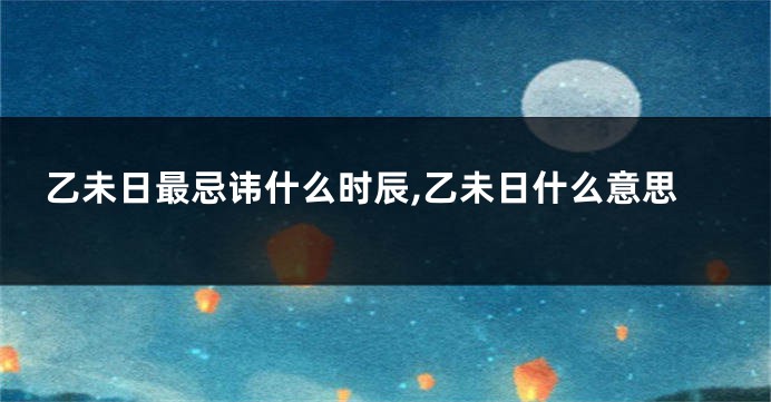 乙未日最忌讳什么时辰,乙未日什么意思