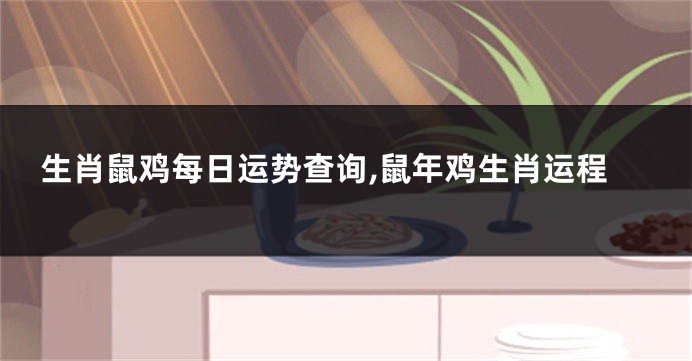 生肖鼠鸡每日运势查询,鼠年鸡生肖运程