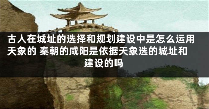古人在城址的选择和规划建设中是怎么运用天象的 秦朝的咸阳是依据天象选的城址和建设的吗