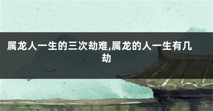 属龙人一生的三次劫难,属龙的人一生有几劫