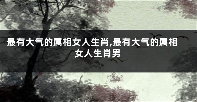 最有大气的属相女人生肖,最有大气的属相女人生肖男