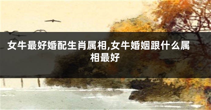 女牛最好婚配生肖属相,女牛婚姻跟什么属相最好