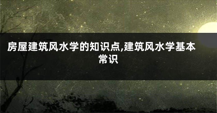 房屋建筑风水学的知识点,建筑风水学基本常识