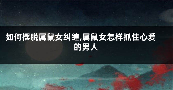 如何摆脱属鼠女纠缠,属鼠女怎样抓住心爱的男人