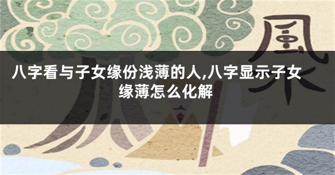 八字看与子女缘份浅薄的人,八字显示子女缘薄怎么化解