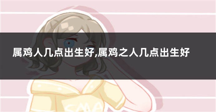 属鸡人几点出生好,属鸡之人几点出生好