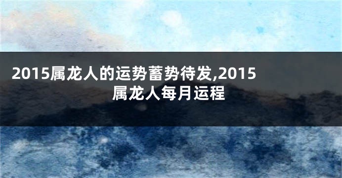 2015属龙人的运势蓄势待发,2015属龙人每月运程