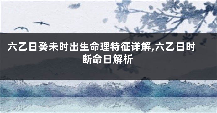 六乙日癸未时出生命理特征详解,六乙日时断命日解析