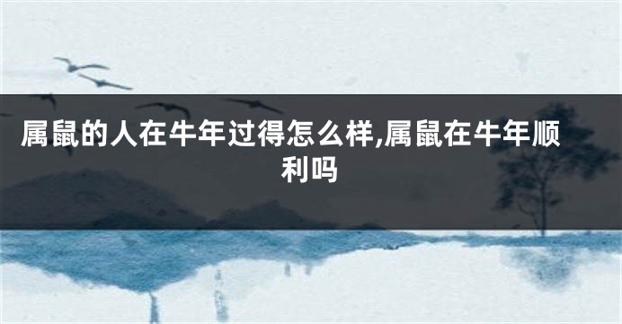属鼠的人在牛年过得怎么样,属鼠在牛年顺利吗