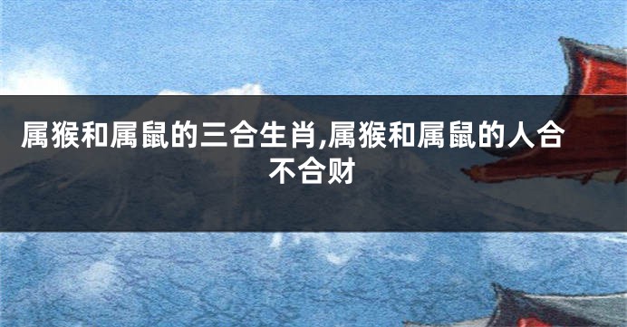 属猴和属鼠的三合生肖,属猴和属鼠的人合不合财