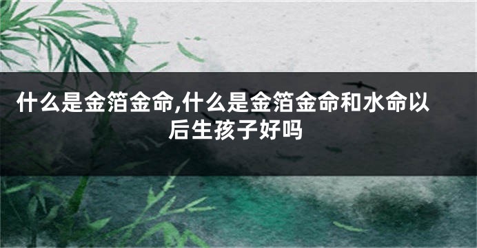什么是金箔金命,什么是金箔金命和水命以后生孩子好吗