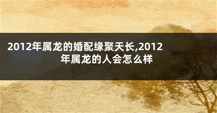 2012年属龙的婚配缘聚天长,2012年属龙的人会怎么样
