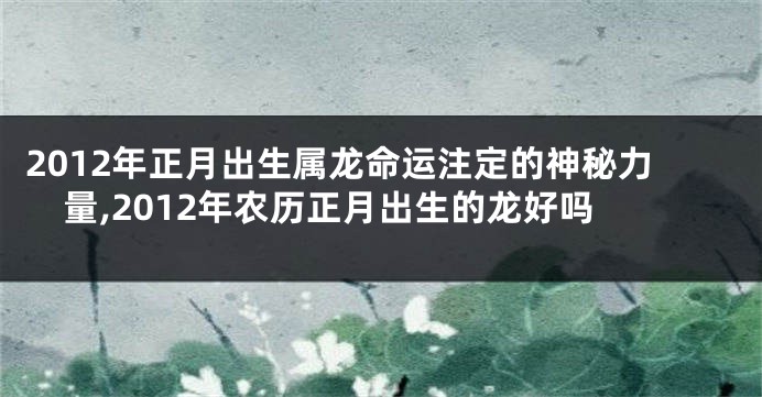2012年正月出生属龙命运注定的神秘力量,2012年农历正月出生的龙好吗