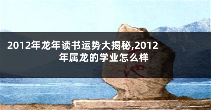 2012年龙年读书运势大揭秘,2012年属龙的学业怎么样