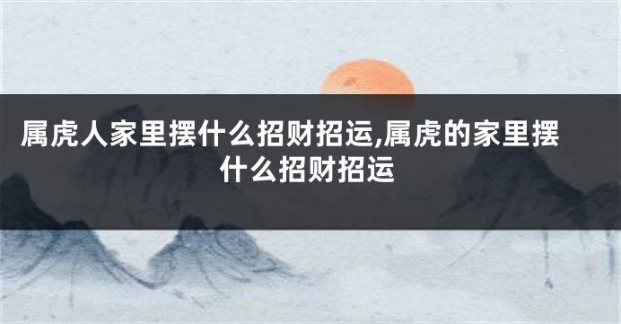 属虎人家里摆什么招财招运,属虎的家里摆什么招财招运