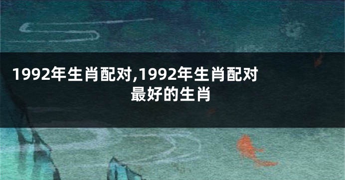 1992年生肖配对,1992年生肖配对最好的生肖