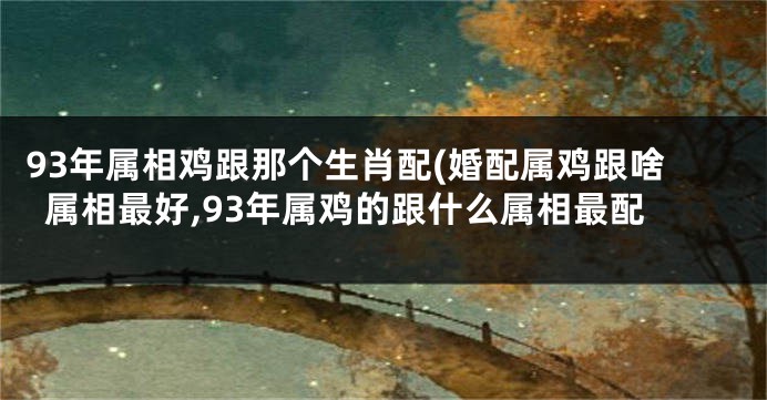 93年属相鸡跟那个生肖配(婚配属鸡跟啥属相最好,93年属鸡的跟什么属相最配