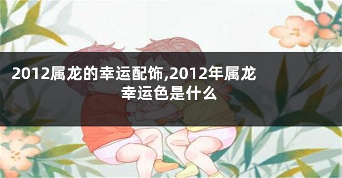 2012属龙的幸运配饰,2012年属龙幸运色是什么