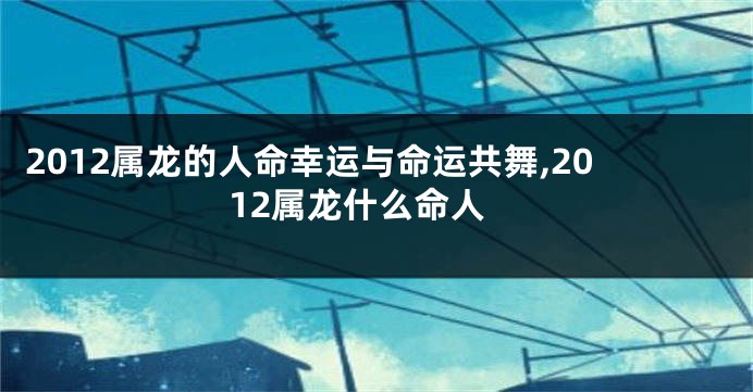 2012属龙的人命幸运与命运共舞,2012属龙什么命人
