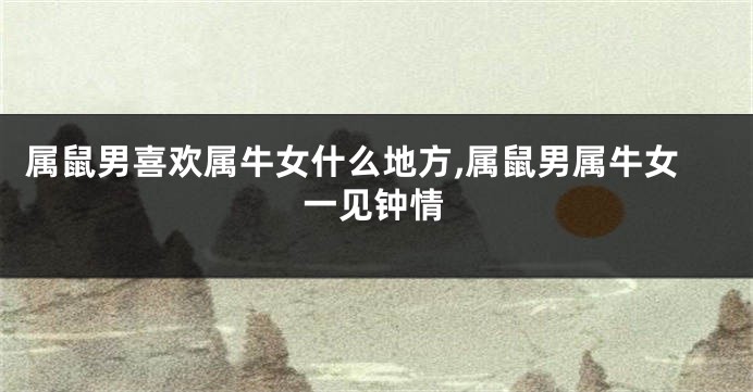 属鼠男喜欢属牛女什么地方,属鼠男属牛女一见钟情