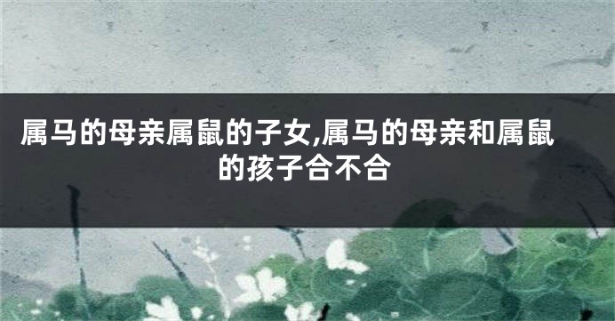 属马的母亲属鼠的子女,属马的母亲和属鼠的孩子合不合