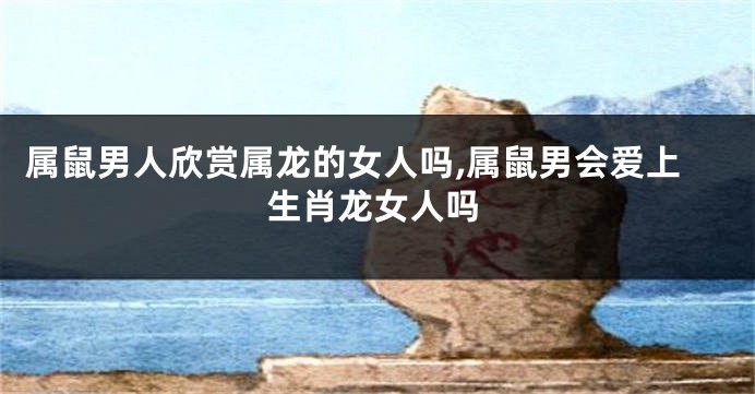 属鼠男人欣赏属龙的女人吗,属鼠男会爱上生肖龙女人吗