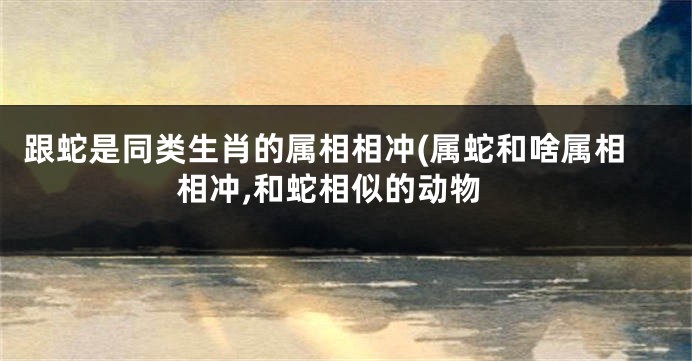 跟蛇是同类生肖的属相相冲(属蛇和啥属相相冲,和蛇相似的动物