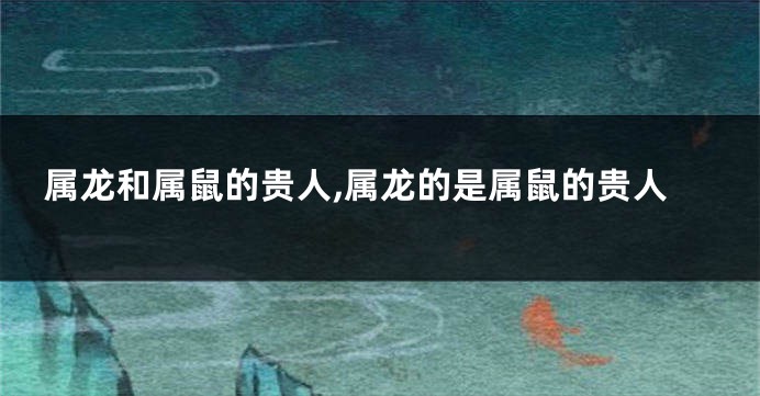 属龙和属鼠的贵人,属龙的是属鼠的贵人
