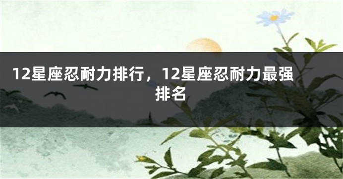 12星座忍耐力排行，12星座忍耐力最强排名