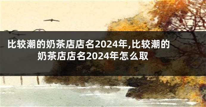 比较潮的奶茶店店名2024年,比较潮的奶茶店店名2024年怎么取